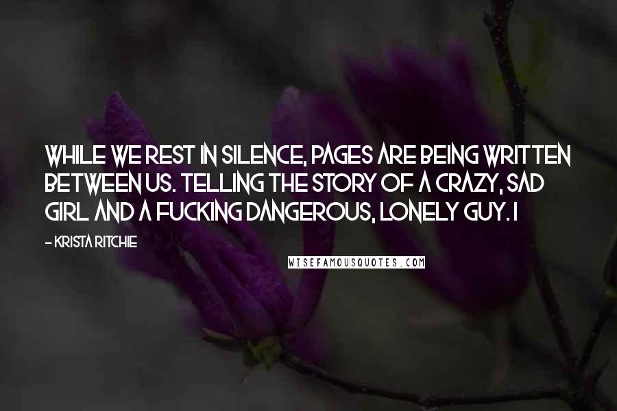 Krista Ritchie Quotes: While we rest in silence, pages are being written between us. Telling the story of a crazy, sad girl and a fucking dangerous, lonely guy. I