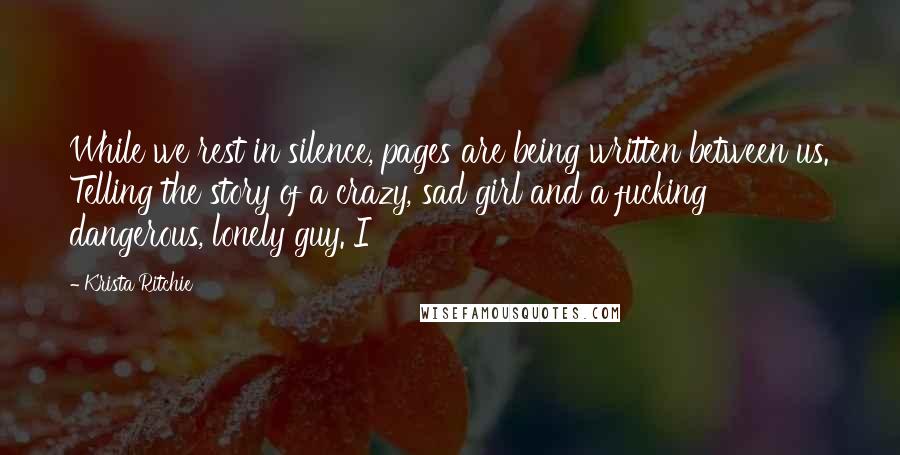 Krista Ritchie Quotes: While we rest in silence, pages are being written between us. Telling the story of a crazy, sad girl and a fucking dangerous, lonely guy. I