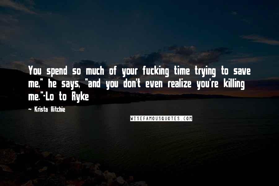 Krista Ritchie Quotes: You spend so much of your fucking time trying to save me," he says, "and you don't even realize you're killing me."-Lo to Ryke