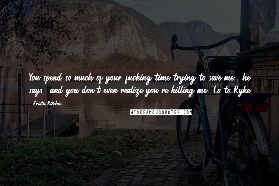 Krista Ritchie Quotes: You spend so much of your fucking time trying to save me," he says, "and you don't even realize you're killing me."-Lo to Ryke