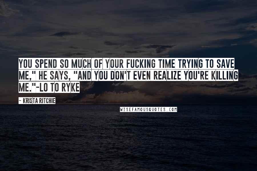 Krista Ritchie Quotes: You spend so much of your fucking time trying to save me," he says, "and you don't even realize you're killing me."-Lo to Ryke