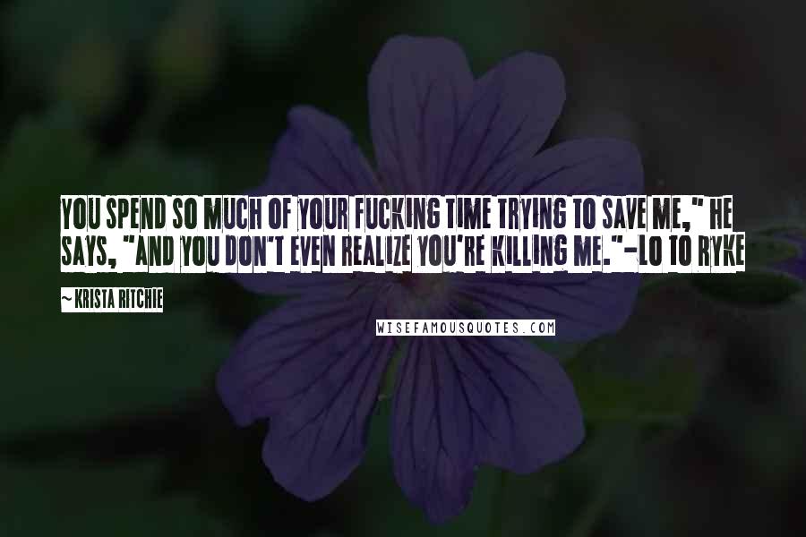Krista Ritchie Quotes: You spend so much of your fucking time trying to save me," he says, "and you don't even realize you're killing me."-Lo to Ryke