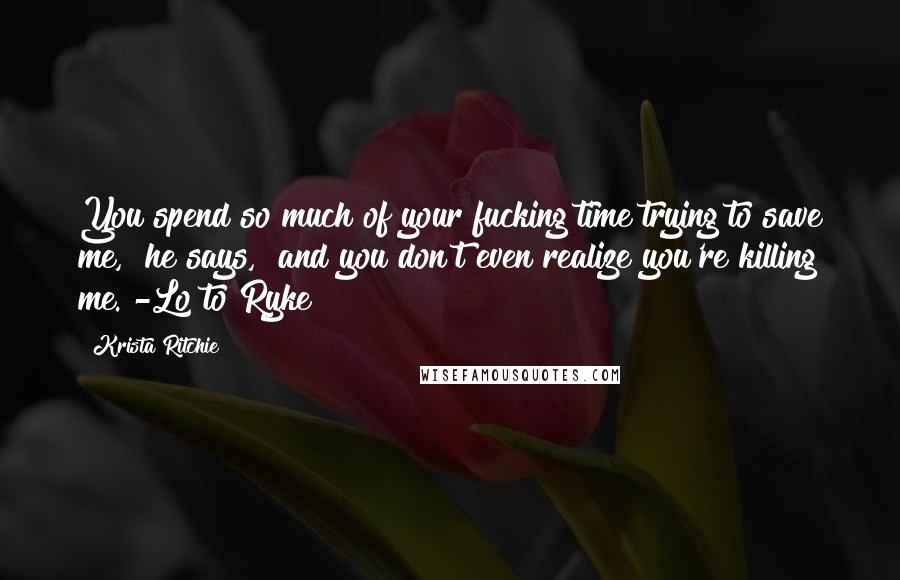 Krista Ritchie Quotes: You spend so much of your fucking time trying to save me," he says, "and you don't even realize you're killing me."-Lo to Ryke
