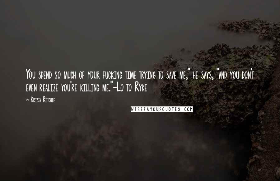 Krista Ritchie Quotes: You spend so much of your fucking time trying to save me," he says, "and you don't even realize you're killing me."-Lo to Ryke