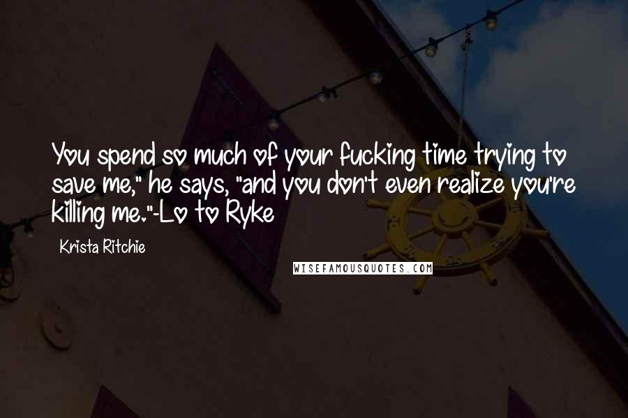 Krista Ritchie Quotes: You spend so much of your fucking time trying to save me," he says, "and you don't even realize you're killing me."-Lo to Ryke