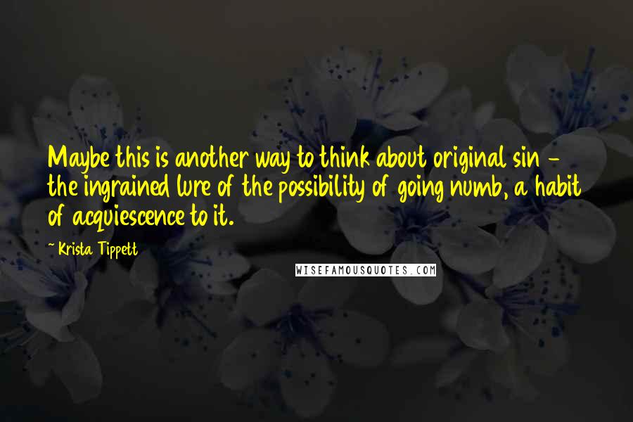 Krista Tippett Quotes: Maybe this is another way to think about original sin - the ingrained lure of the possibility of going numb, a habit of acquiescence to it.