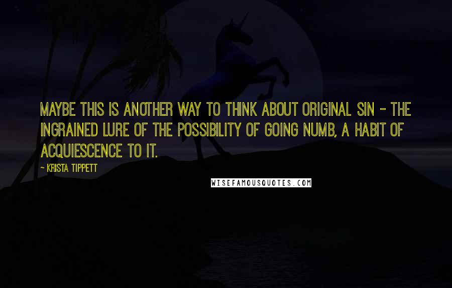 Krista Tippett Quotes: Maybe this is another way to think about original sin - the ingrained lure of the possibility of going numb, a habit of acquiescence to it.