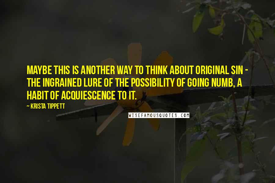 Krista Tippett Quotes: Maybe this is another way to think about original sin - the ingrained lure of the possibility of going numb, a habit of acquiescence to it.