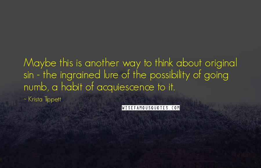 Krista Tippett Quotes: Maybe this is another way to think about original sin - the ingrained lure of the possibility of going numb, a habit of acquiescence to it.