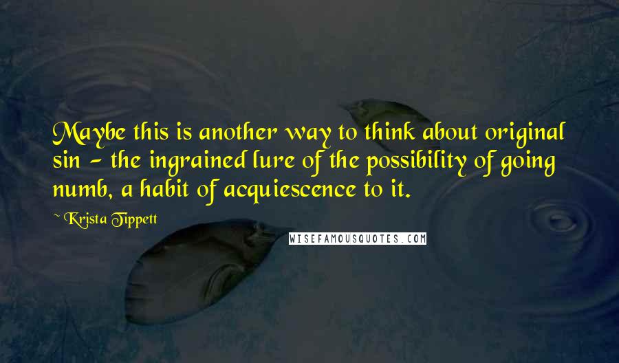 Krista Tippett Quotes: Maybe this is another way to think about original sin - the ingrained lure of the possibility of going numb, a habit of acquiescence to it.