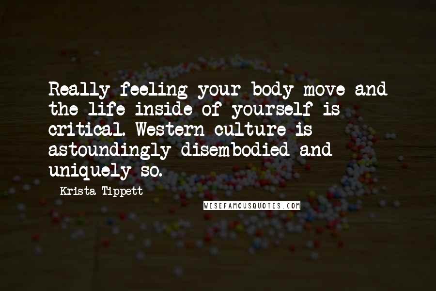 Krista Tippett Quotes: Really feeling your body move and the life inside of yourself is critical. Western culture is astoundingly disembodied and uniquely so.