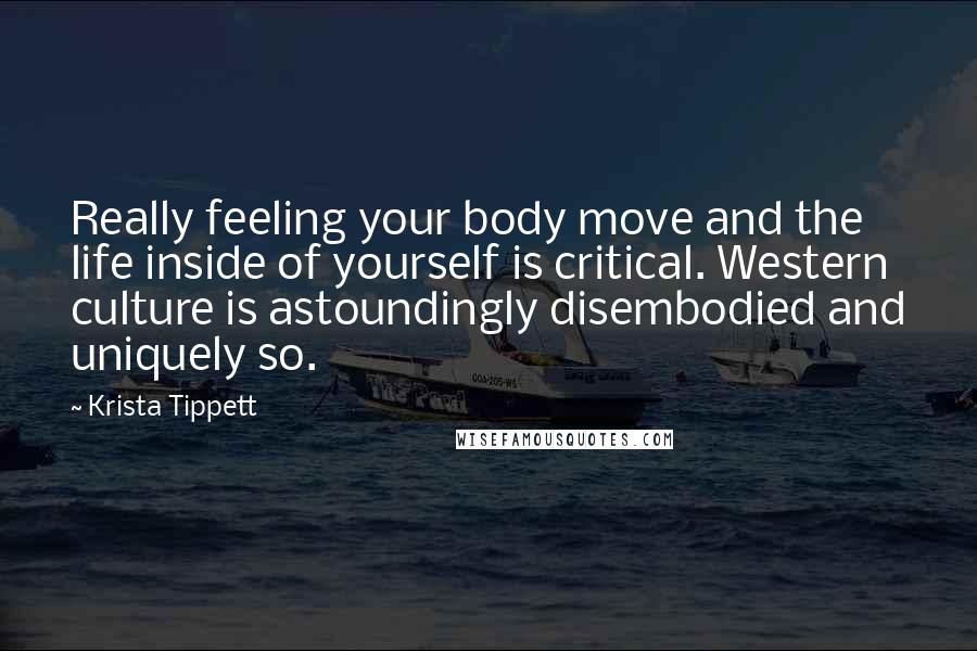 Krista Tippett Quotes: Really feeling your body move and the life inside of yourself is critical. Western culture is astoundingly disembodied and uniquely so.