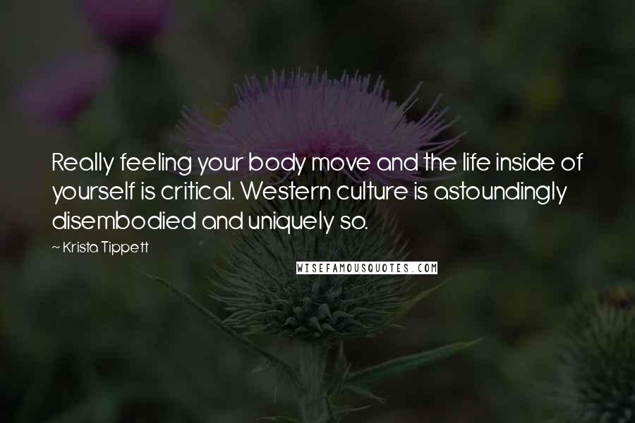 Krista Tippett Quotes: Really feeling your body move and the life inside of yourself is critical. Western culture is astoundingly disembodied and uniquely so.