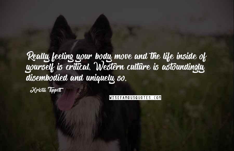 Krista Tippett Quotes: Really feeling your body move and the life inside of yourself is critical. Western culture is astoundingly disembodied and uniquely so.