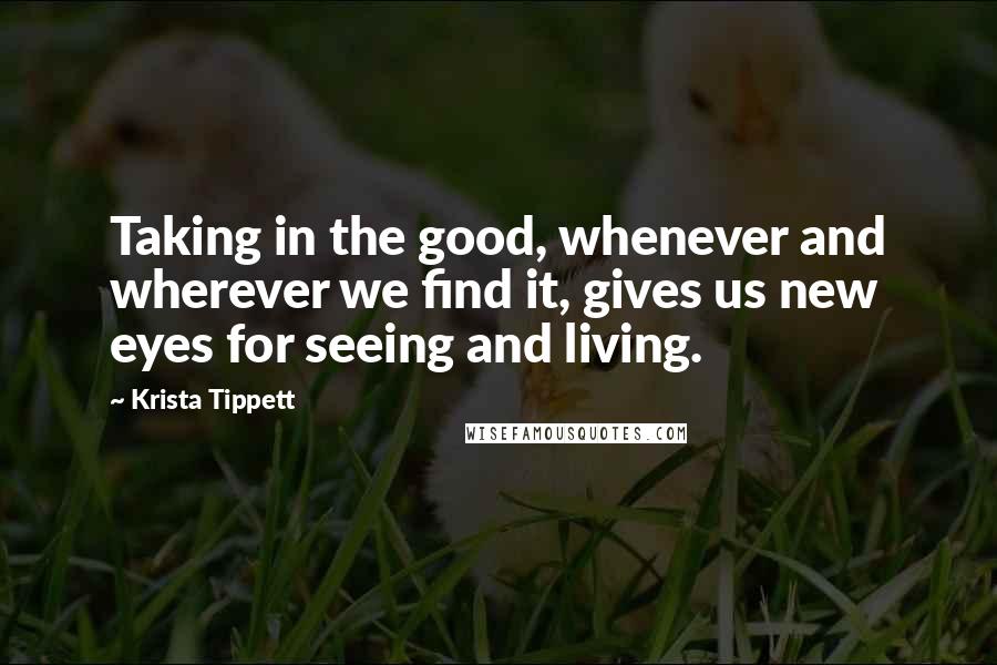 Krista Tippett Quotes: Taking in the good, whenever and wherever we find it, gives us new eyes for seeing and living.