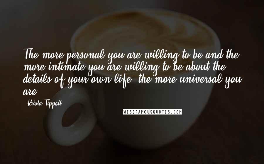 Krista Tippett Quotes: The more personal you are willing to be and the more intimate you are willing to be about the details of your own life, the more universal you are.