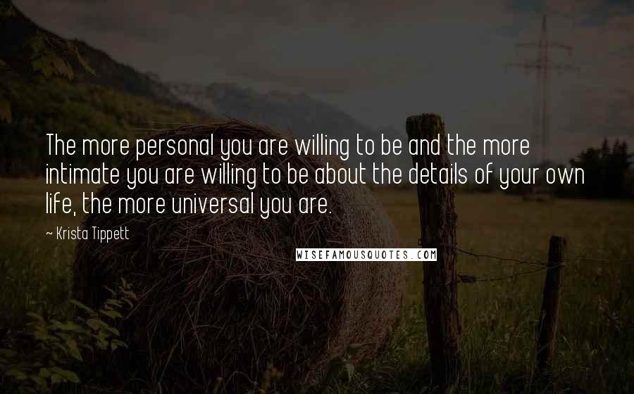 Krista Tippett Quotes: The more personal you are willing to be and the more intimate you are willing to be about the details of your own life, the more universal you are.