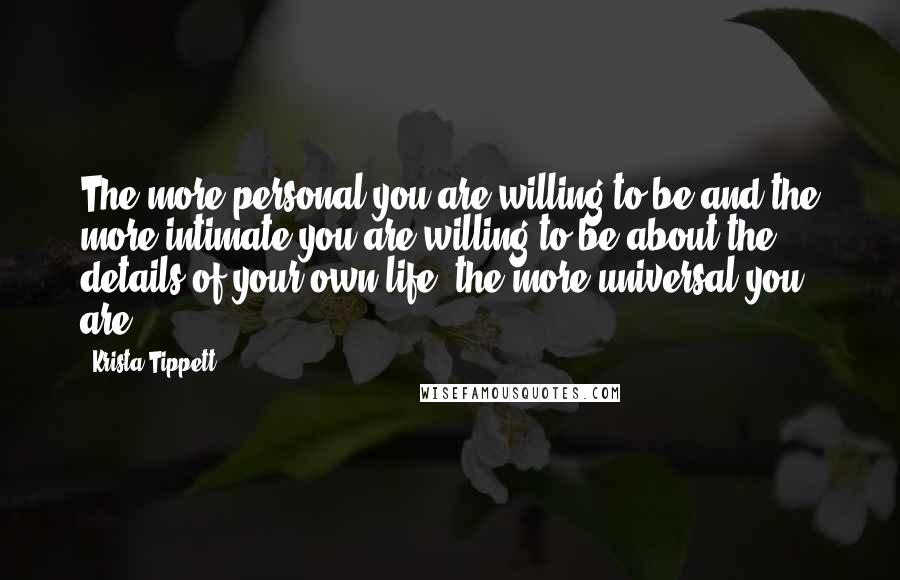 Krista Tippett Quotes: The more personal you are willing to be and the more intimate you are willing to be about the details of your own life, the more universal you are.