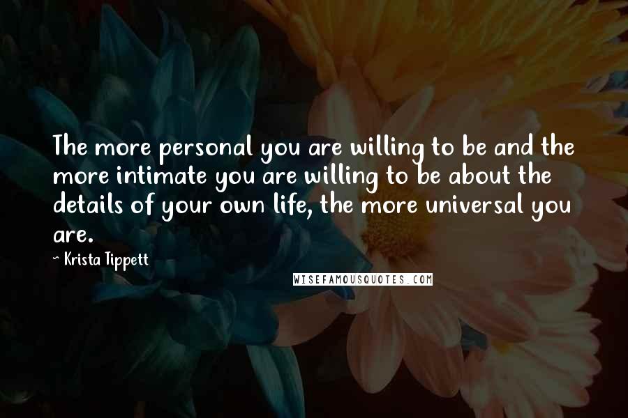 Krista Tippett Quotes: The more personal you are willing to be and the more intimate you are willing to be about the details of your own life, the more universal you are.