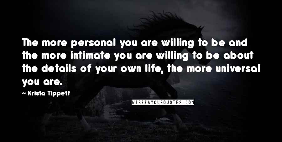 Krista Tippett Quotes: The more personal you are willing to be and the more intimate you are willing to be about the details of your own life, the more universal you are.