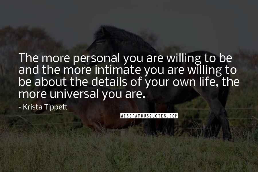 Krista Tippett Quotes: The more personal you are willing to be and the more intimate you are willing to be about the details of your own life, the more universal you are.