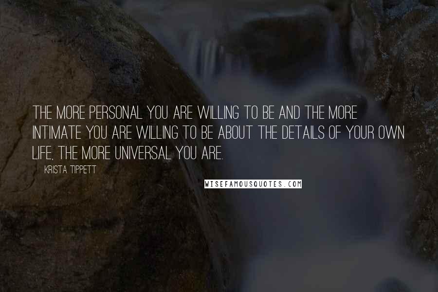 Krista Tippett Quotes: The more personal you are willing to be and the more intimate you are willing to be about the details of your own life, the more universal you are.