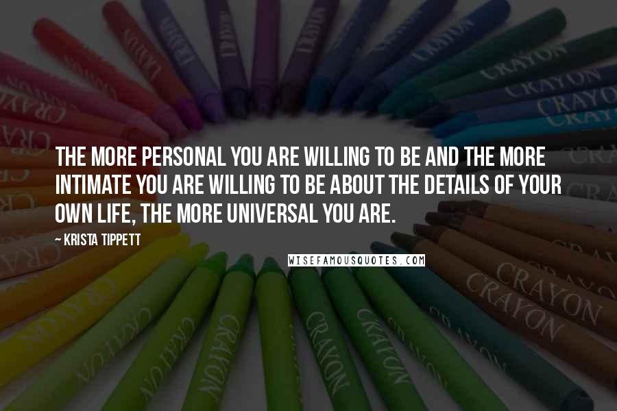 Krista Tippett Quotes: The more personal you are willing to be and the more intimate you are willing to be about the details of your own life, the more universal you are.