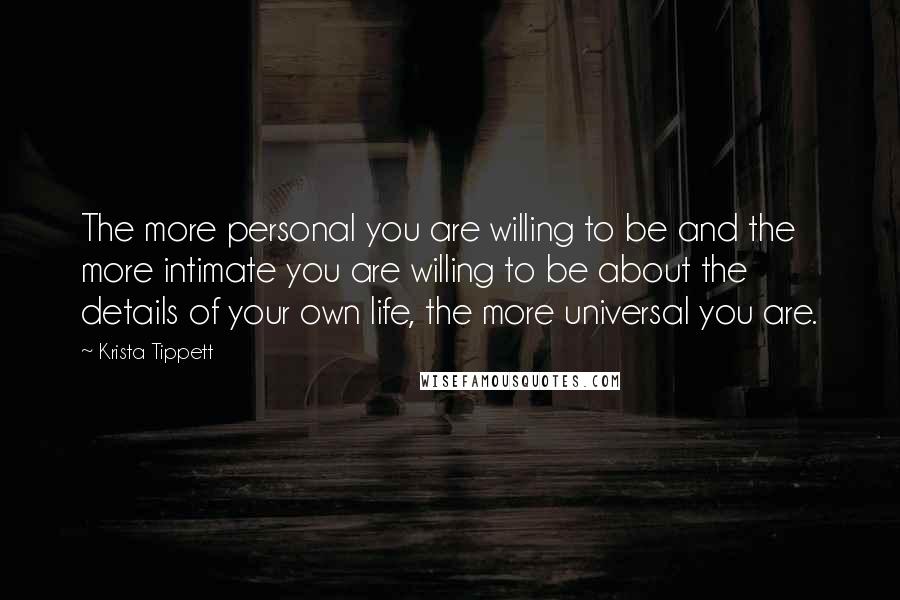 Krista Tippett Quotes: The more personal you are willing to be and the more intimate you are willing to be about the details of your own life, the more universal you are.