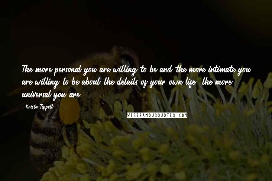 Krista Tippett Quotes: The more personal you are willing to be and the more intimate you are willing to be about the details of your own life, the more universal you are.