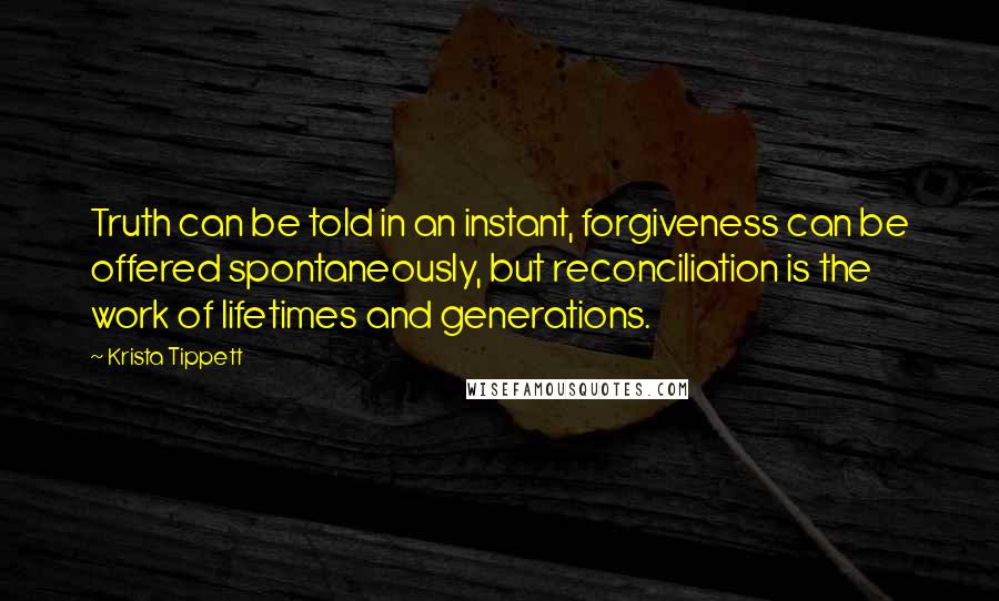 Krista Tippett Quotes: Truth can be told in an instant, forgiveness can be offered spontaneously, but reconciliation is the work of lifetimes and generations.