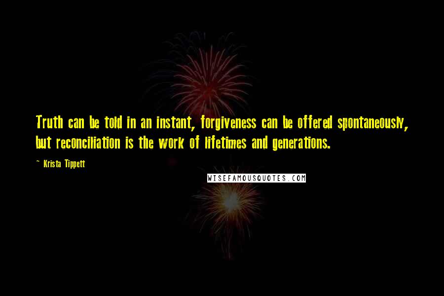 Krista Tippett Quotes: Truth can be told in an instant, forgiveness can be offered spontaneously, but reconciliation is the work of lifetimes and generations.