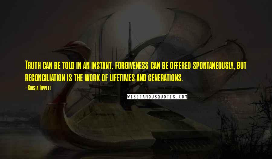 Krista Tippett Quotes: Truth can be told in an instant, forgiveness can be offered spontaneously, but reconciliation is the work of lifetimes and generations.