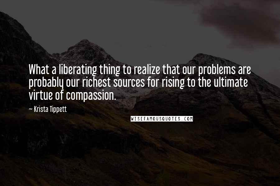 Krista Tippett Quotes: What a liberating thing to realize that our problems are probably our richest sources for rising to the ultimate virtue of compassion.