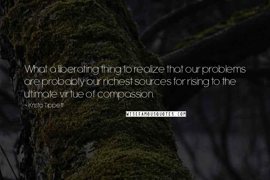 Krista Tippett Quotes: What a liberating thing to realize that our problems are probably our richest sources for rising to the ultimate virtue of compassion.