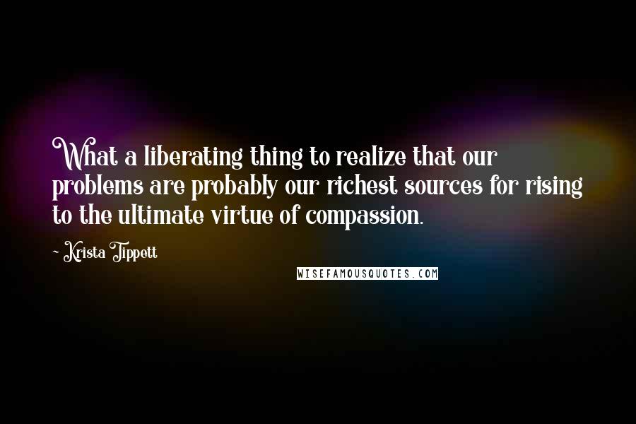 Krista Tippett Quotes: What a liberating thing to realize that our problems are probably our richest sources for rising to the ultimate virtue of compassion.