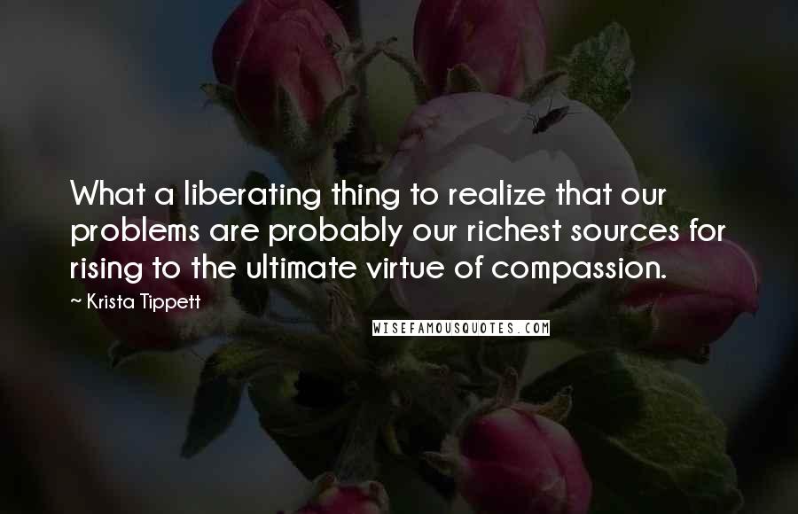 Krista Tippett Quotes: What a liberating thing to realize that our problems are probably our richest sources for rising to the ultimate virtue of compassion.