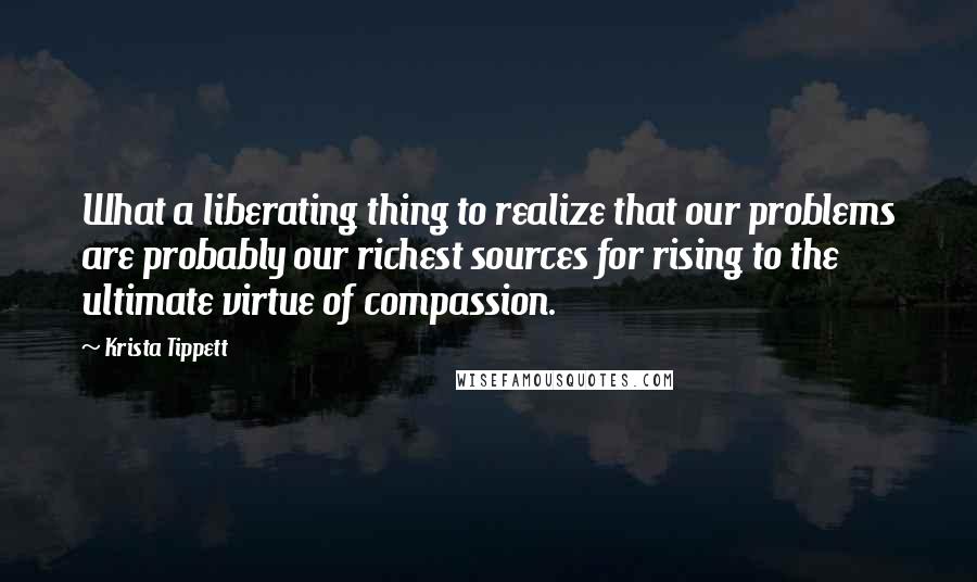 Krista Tippett Quotes: What a liberating thing to realize that our problems are probably our richest sources for rising to the ultimate virtue of compassion.