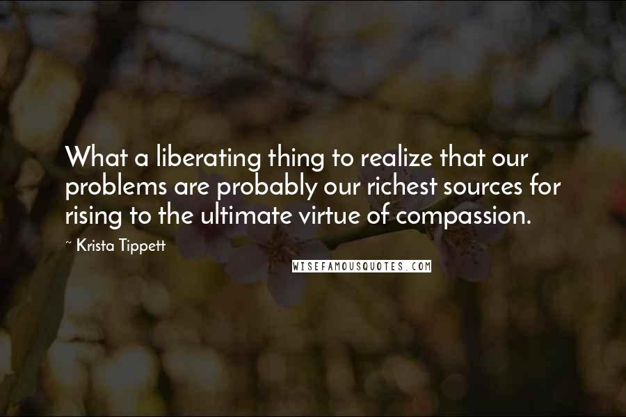 Krista Tippett Quotes: What a liberating thing to realize that our problems are probably our richest sources for rising to the ultimate virtue of compassion.