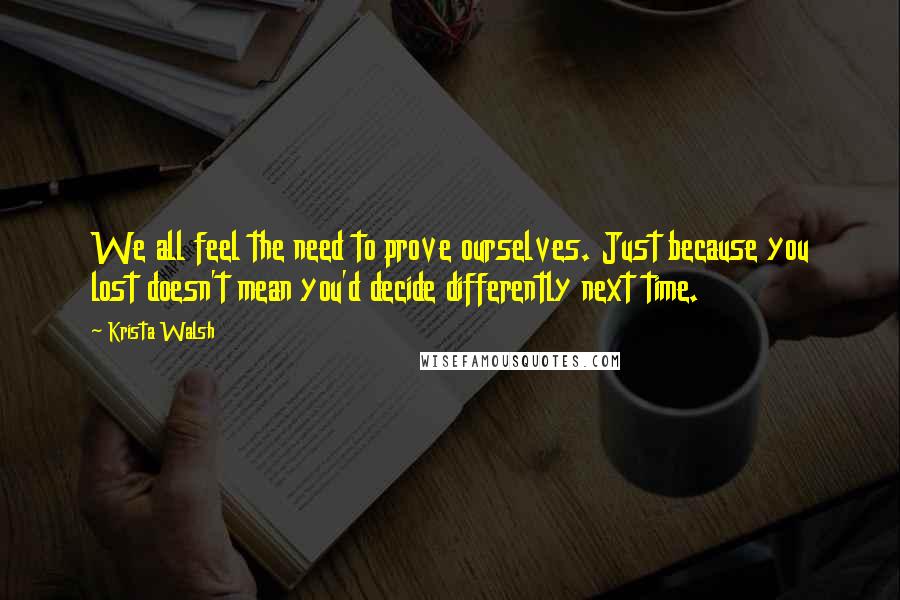 Krista Walsh Quotes: We all feel the need to prove ourselves. Just because you lost doesn't mean you'd decide differently next time.