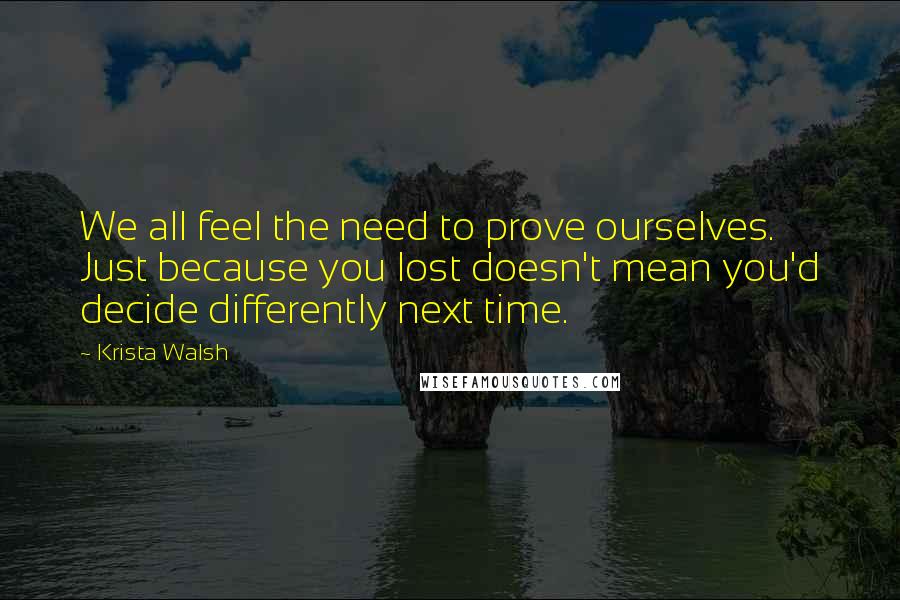 Krista Walsh Quotes: We all feel the need to prove ourselves. Just because you lost doesn't mean you'd decide differently next time.