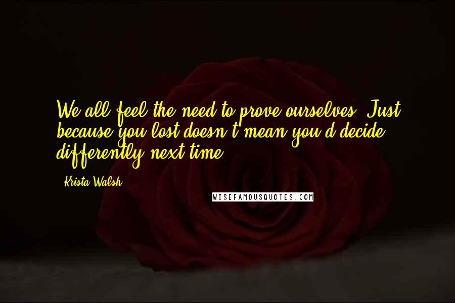 Krista Walsh Quotes: We all feel the need to prove ourselves. Just because you lost doesn't mean you'd decide differently next time.