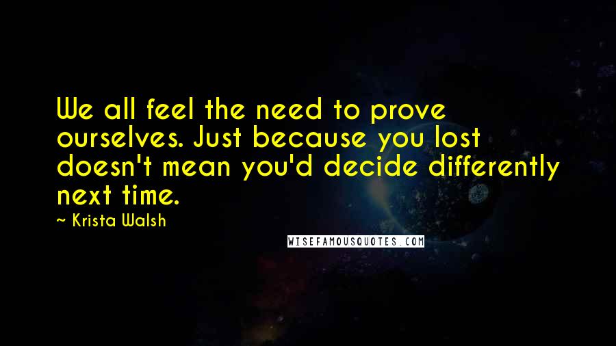 Krista Walsh Quotes: We all feel the need to prove ourselves. Just because you lost doesn't mean you'd decide differently next time.