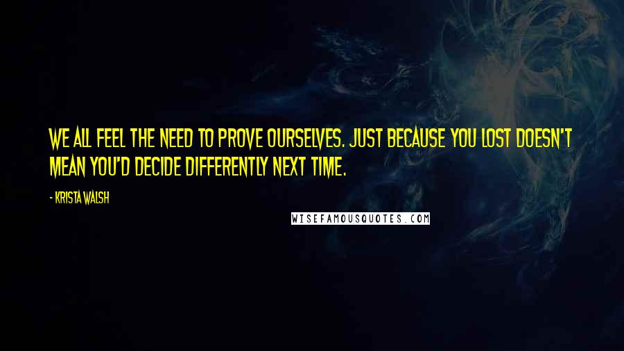 Krista Walsh Quotes: We all feel the need to prove ourselves. Just because you lost doesn't mean you'd decide differently next time.