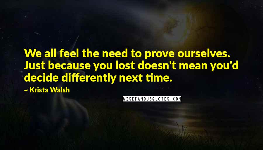 Krista Walsh Quotes: We all feel the need to prove ourselves. Just because you lost doesn't mean you'd decide differently next time.