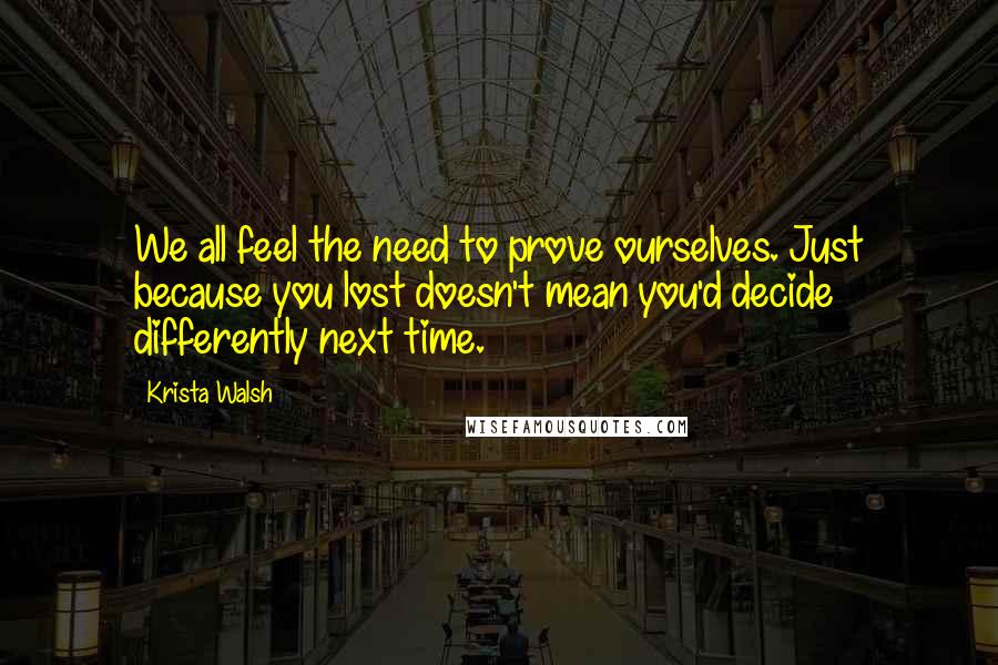 Krista Walsh Quotes: We all feel the need to prove ourselves. Just because you lost doesn't mean you'd decide differently next time.