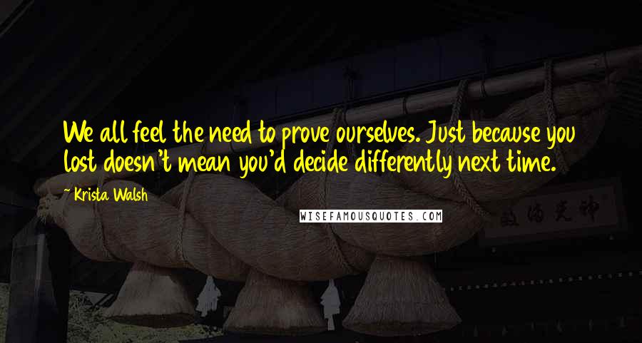 Krista Walsh Quotes: We all feel the need to prove ourselves. Just because you lost doesn't mean you'd decide differently next time.