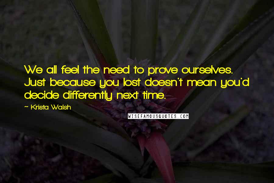 Krista Walsh Quotes: We all feel the need to prove ourselves. Just because you lost doesn't mean you'd decide differently next time.