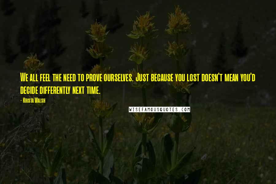 Krista Walsh Quotes: We all feel the need to prove ourselves. Just because you lost doesn't mean you'd decide differently next time.