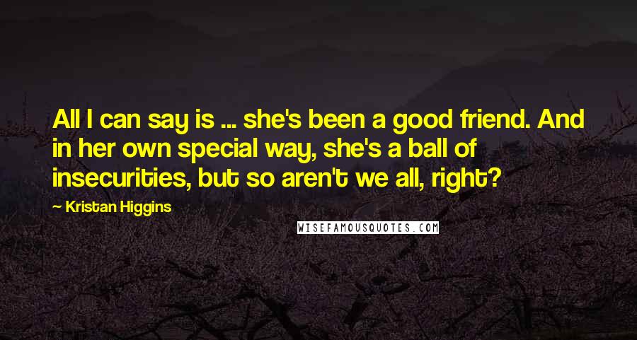 Kristan Higgins Quotes: All I can say is ... she's been a good friend. And in her own special way, she's a ball of insecurities, but so aren't we all, right?