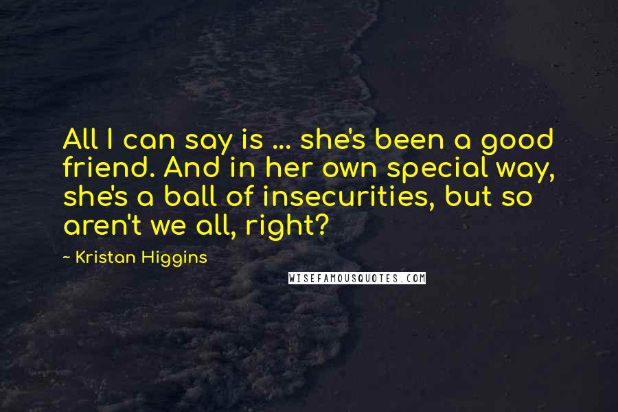 Kristan Higgins Quotes: All I can say is ... she's been a good friend. And in her own special way, she's a ball of insecurities, but so aren't we all, right?